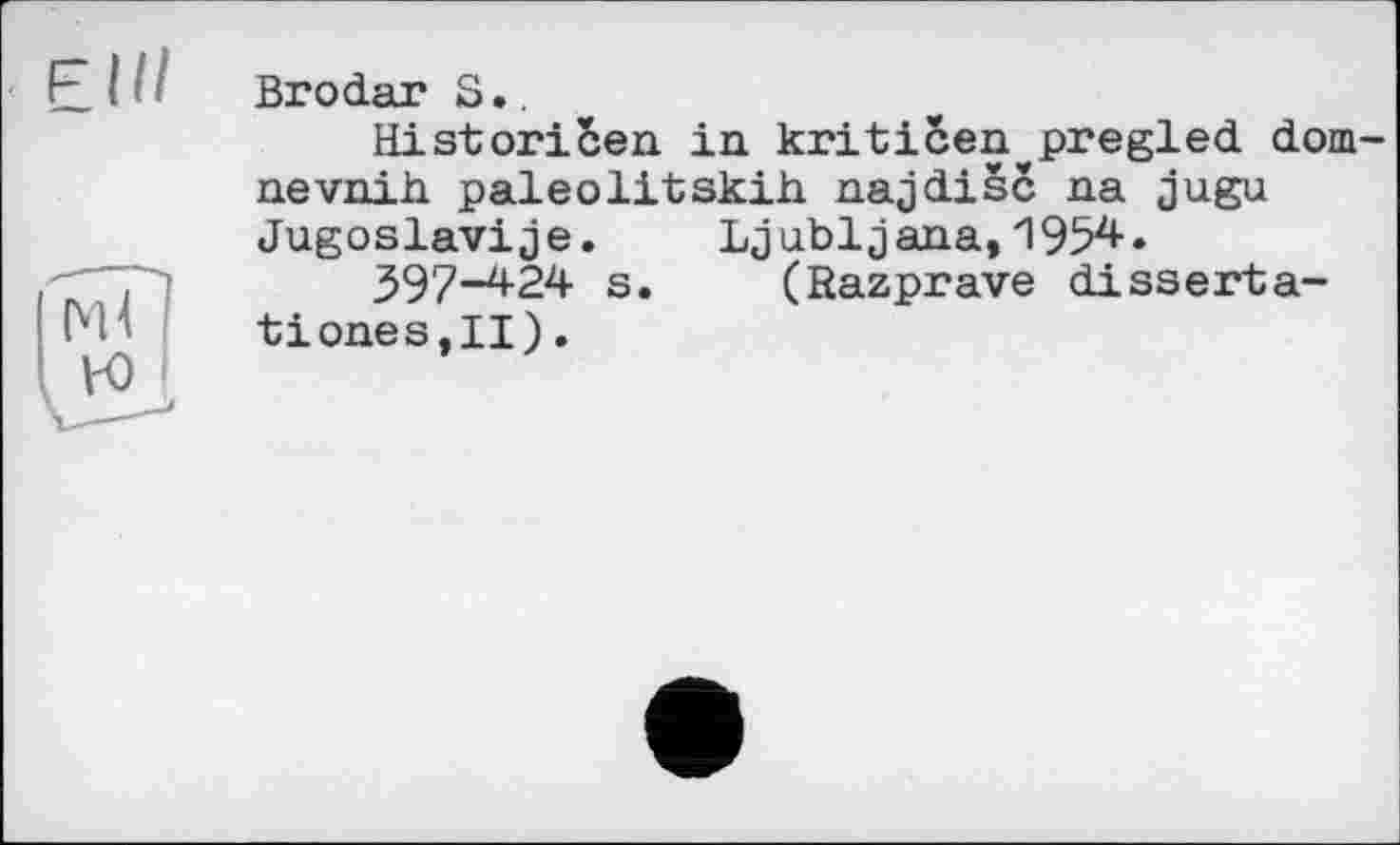 ﻿Elli
Brodar S..
Historicen in kriticen^pregled dom-nevnih. paleolitskih. najdisc na jugu Jugoslavije. Ljubljana, 1954.
397-424 s. (Bazprave disserta-tioneSjII).